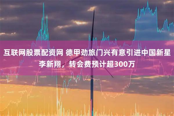 互联网股票配资网 德甲劲旅门兴有意引进中国新星李新翔，转会费预计超300万