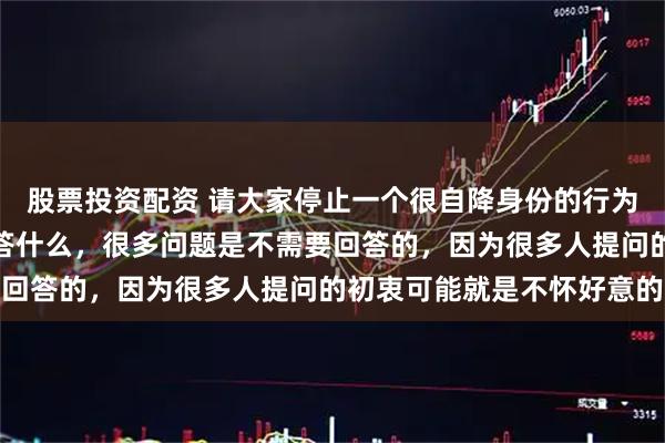股票投资配资 请大家停止一个很自降身份的行为：不要别人问什么你就答什么，很多问题是不需要回答的，因为很多人提问的初衷可能就是不怀好意的