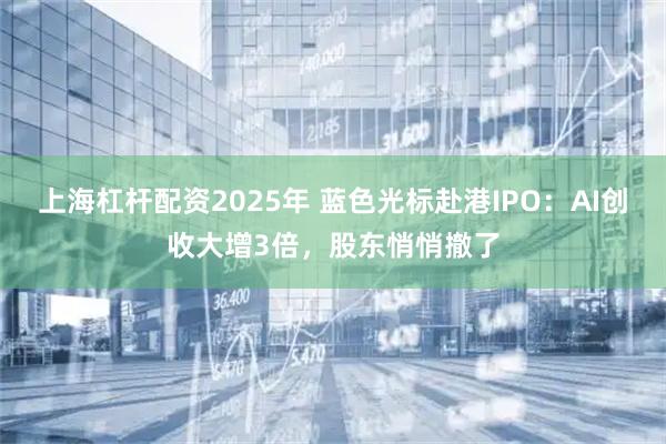 上海杠杆配资2025年 蓝色光标赴港IPO：AI创收大增3倍，股东悄悄撤了