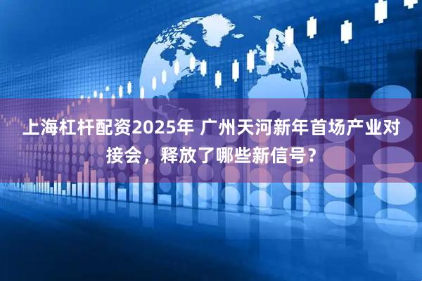 上海杠杆配资2025年 广州天河新年首场产业对接会，释放了哪些新信号？