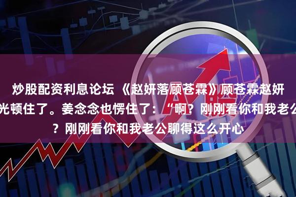 炒股配资利息论坛 《赵妍落顾苍霖》顾苍霖赵妍落 顾苍霖的目光顿住了。姜念念也愣住了：“啊？刚刚看你和我老公聊得这么开心