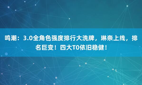 鸣潮：3.0全角色强度排行大洗牌，琳奈上线，排名巨变！四大T0依旧稳健！