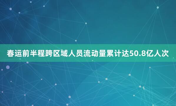 春运前半程跨区域人员流动量累计达50.8亿人次