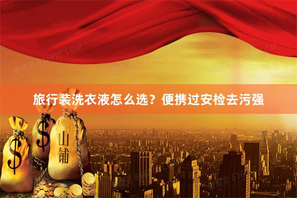 旅行装洗衣液怎么选？便携过安检去污强