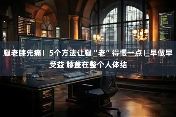 腿老膝先痛！5个方法让腿“老”得慢一点！早做早受益 膝盖在整个人体结