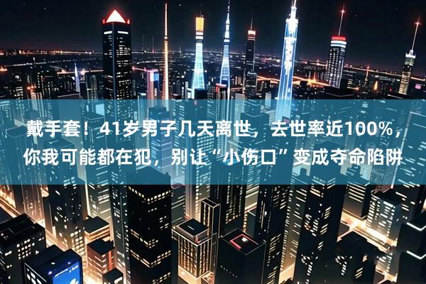 戴手套！41岁男子几天离世，去世率近100%，你我可能都在犯，别让“小伤口”变成夺命陷阱