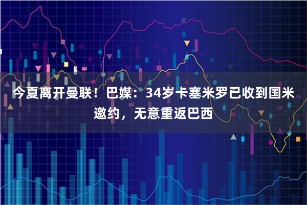 今夏离开曼联！巴媒：34岁卡塞米罗已收到国米邀约，无意重返巴西