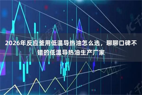 2026年反应釜用低温导热油怎么选，聊聊口碑不错的低温导热油生产厂家