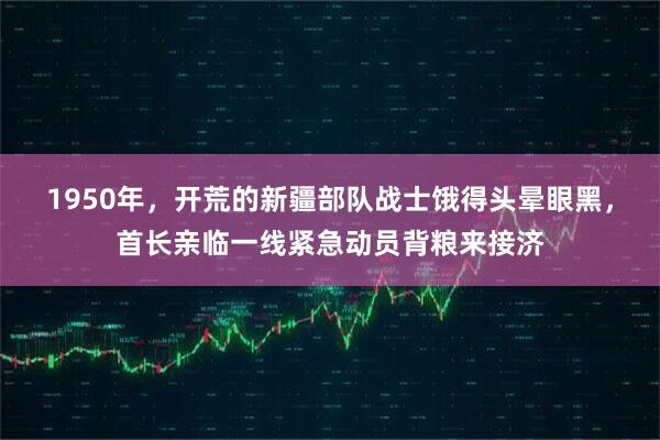 1950年，开荒的新疆部队战士饿得头晕眼黑，首长亲临一线紧急动员背粮来接济