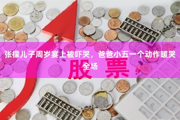 张檬儿子周岁宴上被吓哭，爸爸小五一个动作暖哭全场