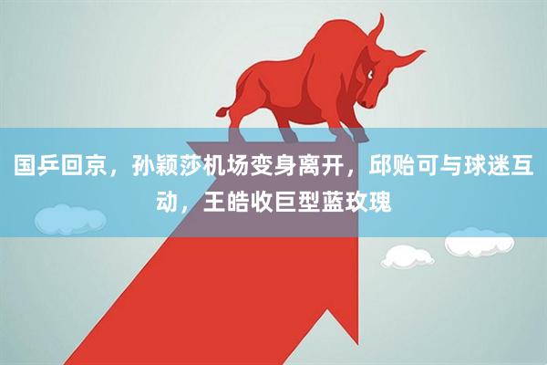 国乒回京，孙颖莎机场变身离开，邱贻可与球迷互动，王皓收巨型蓝玫瑰