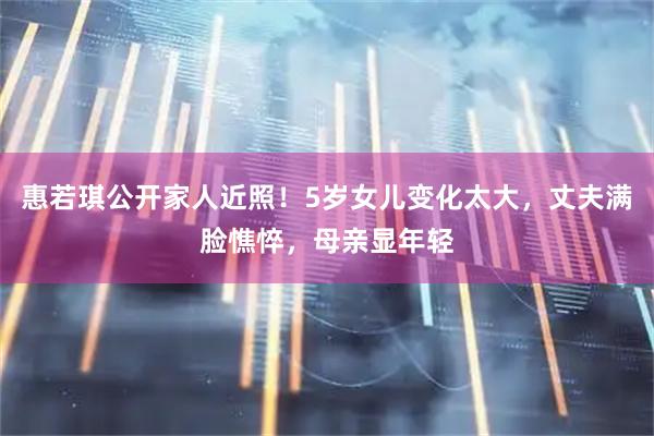 惠若琪公开家人近照！5岁女儿变化太大，丈夫满脸憔悴，母亲显年轻