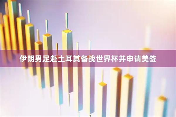 伊朗男足赴土耳其备战世界杯并申请美签