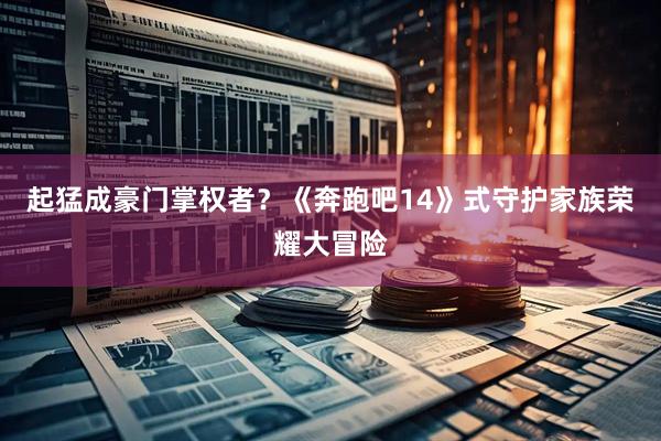 起猛成豪门掌权者？《奔跑吧14》式守护家族荣耀大冒险