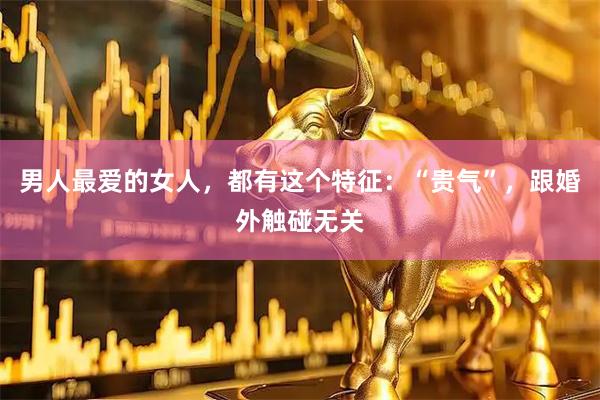 男人最爱的女人，都有这个特征：“贵气”，跟婚外触碰无关