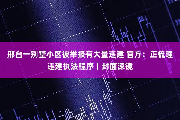 邢台一别墅小区被举报有大量违建 官方：正梳理违建执法程序丨封面深镜